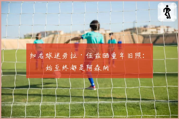 知名球迷劳拉·伍兹晒童年旧照：从始至终都是阿森纳