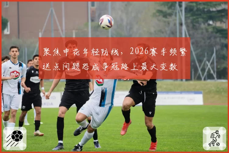 聚焦申花年轻防线，2026赛季频繁送点问题恐成争冠路上最大变数
