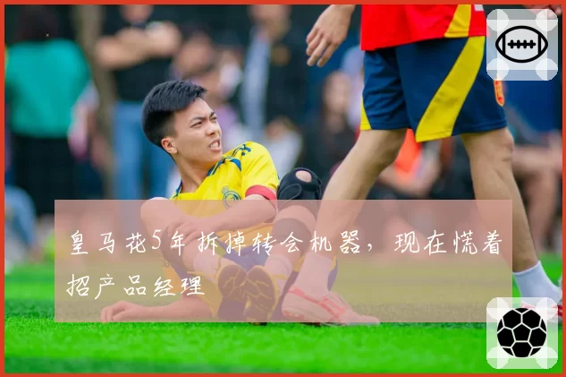 皇马花5年拆掉转会机器，现在慌着招产品经理