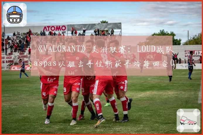 《VALORANT》美洲联赛：LOUD战队aspas以狙击手位斩获平均每回合0.52次首杀，数据断层领先