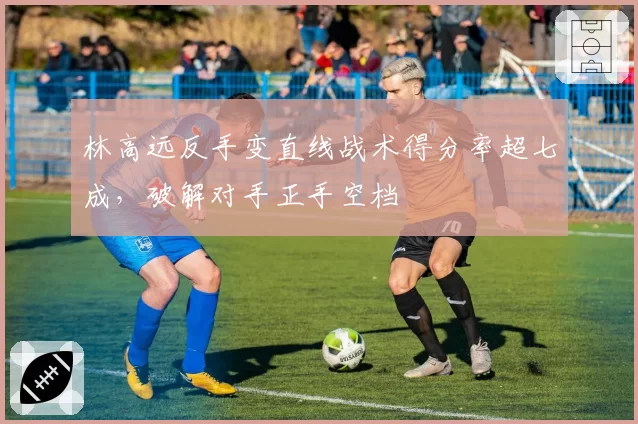 林高远反手变直线战术得分率超七成，破解对手正手空档