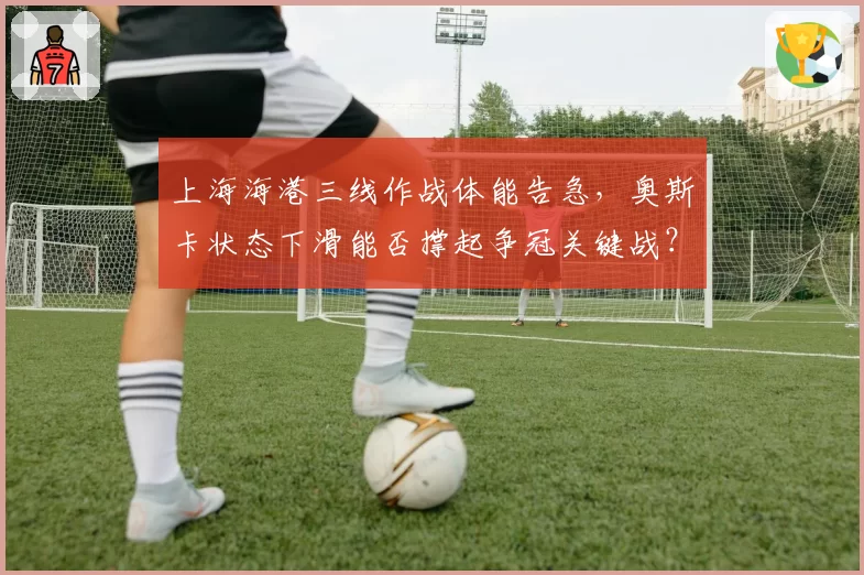 上海海港三线作战体能告急，奥斯卡状态下滑能否撑起争冠关键战？