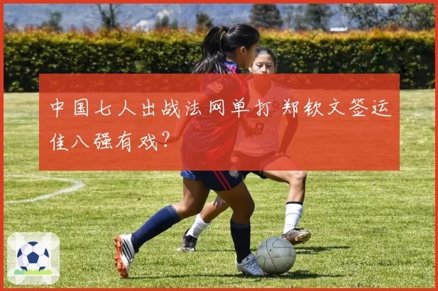 中国七人出战法网单打 郑钦文签运佳八强有戏？