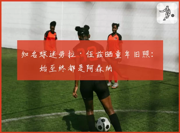 知名球迷劳拉·伍兹晒童年旧照：从始至终都是阿森纳