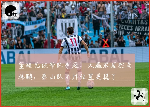 董路无证带队夺冠！大赢家居然是韩鹏，泰山队主帅位置更稳了