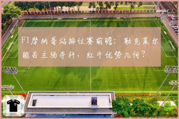 F1摩纳哥站排位赛前瞻：勒克莱尔能否主场夺杆，红牛优势几何？
