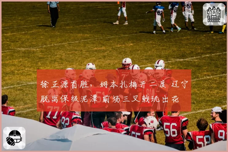 徐正源首胜，姆本扎梅开二度 辽宁脱离保级泥潭 前场三叉戟玩出花