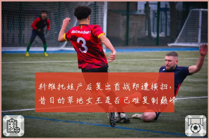 科维托娃产后复出首战即遭横扫，昔日的草地女王是否已难复制巅峰状态？