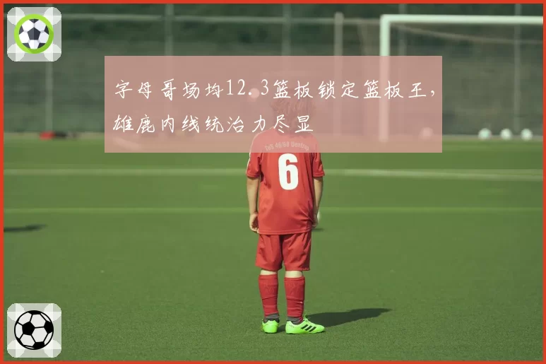 字母哥场均12.3篮板锁定篮板王，雄鹿内线统治力尽显