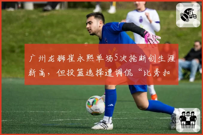 广州龙狮崔永熙单场5次抢断创生涯新高，但投篮选择遭调侃“比秀扣篮还难”