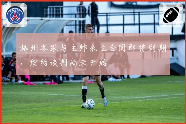 梅州客家与主帅米兰合同即将到期,续约谈判尚未开始