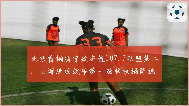 北京首钢防守效率值107.3联盟第二，上海进攻效率第一面临铁桶阵挑战