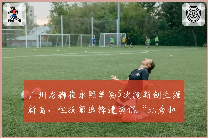 广州龙狮崔永熙单场5次抢断创生涯新高，但投篮选择遭调侃“比秀扣篮还难”