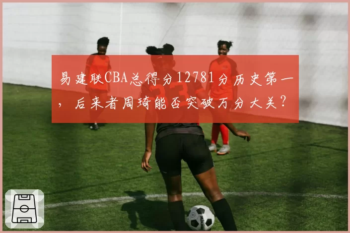 易建联CBA总得分12781分历史第一,后来者周琦能否突破万分大关?