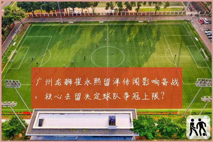 广州龙狮崔永熙留洋传闻影响备战,核心去留决定球队争冠上限?