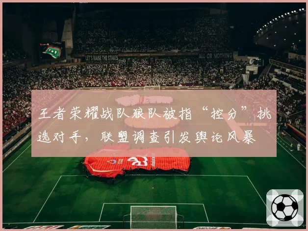 王者荣耀战队狼队被指“控分”挑选对手，联盟调查引发舆论风暴