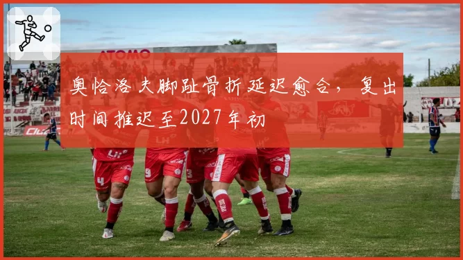 奥恰洛夫脚趾骨折延迟愈合，复出时间推迟至2027年初