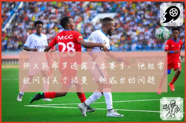 热火队希罗透露了本赛季,他经常被问到关于诺曼·鲍威尔的问题