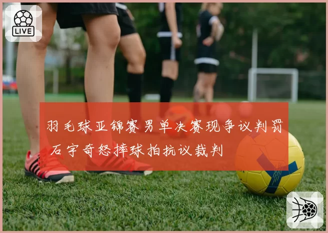 羽毛球亚锦赛男单决赛现争议判罚 石宇奇怒摔球拍抗议裁判