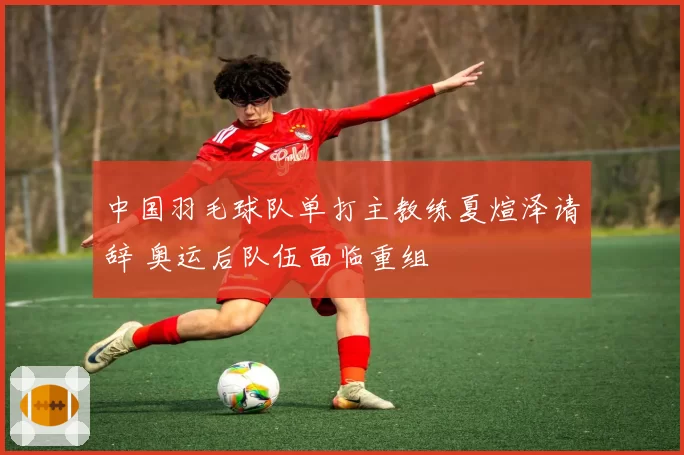 中国羽毛球队单打主教练夏煊泽请辞 奥运后队伍面临重组