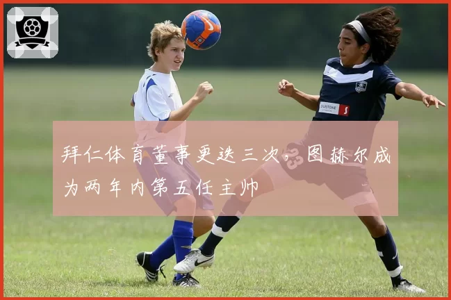 拜仁体育董事更迭三次，图赫尔成为两年内第五任主帅