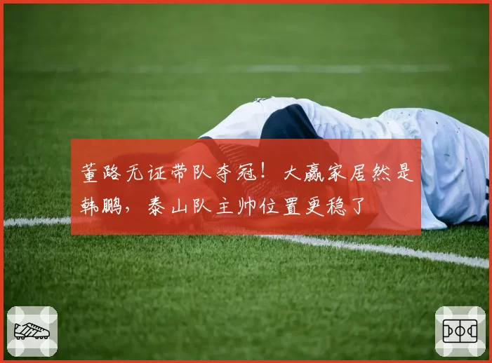 董路无证带队夺冠！大赢家居然是韩鹏，泰山队主帅位置更稳了