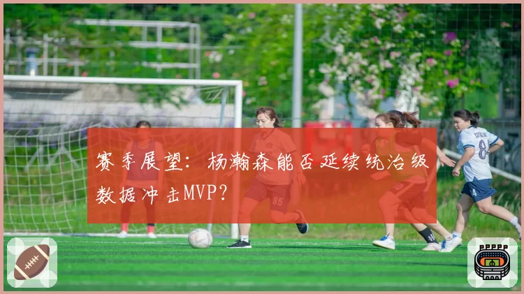 赛季展望：杨瀚森能否延续统治级数据冲击MVP？