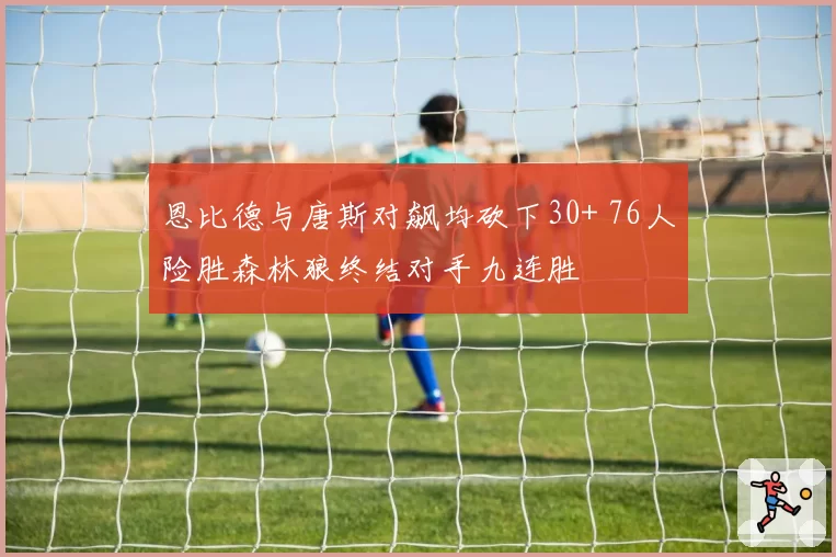 恩比德与唐斯对飙均砍下30+ 76人险胜森林狼终结对手九连胜