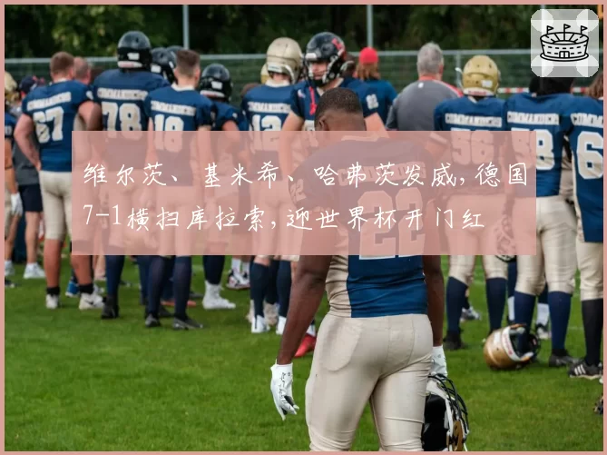 维尔茨、基米希、哈弗茨发威,德国7-1横扫库拉索,迎世界杯开门红