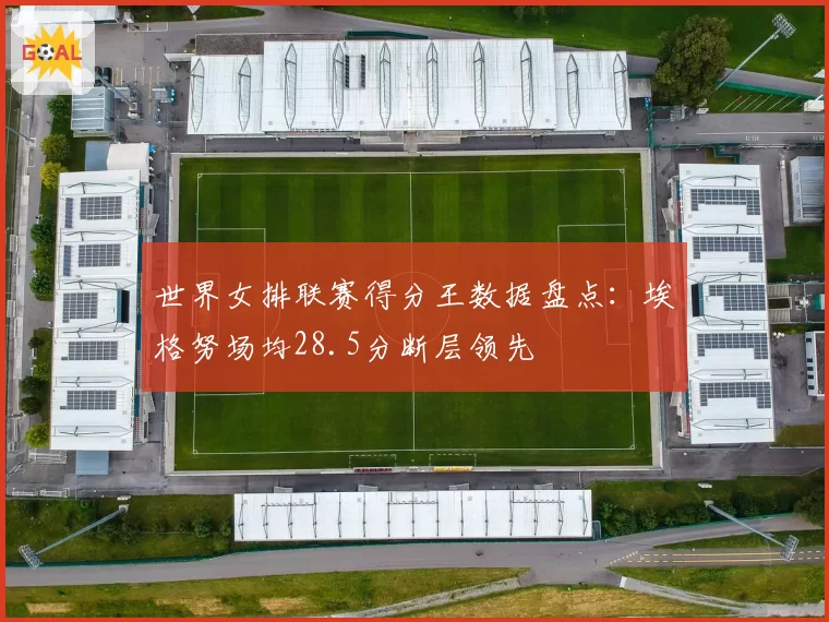 世界女排联赛得分王数据盘点:埃格努场均28.5分断层领先