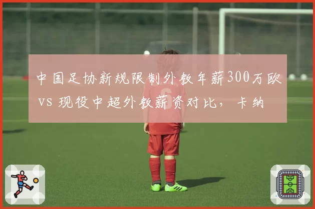 中国足协新规限制外教年薪300万欧 vs 现役中超外教薪资对比，卡纳瓦罗等名帅去留