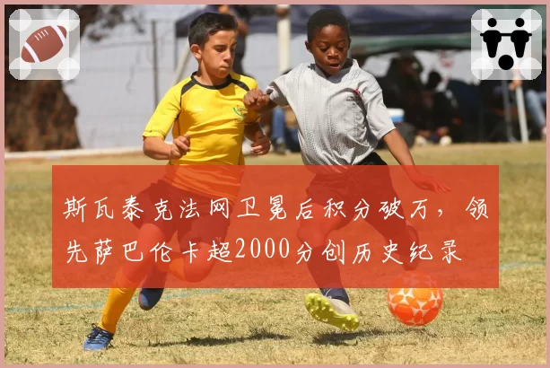 斯瓦泰克法网卫冕后积分破万，领先萨巴伦卡超2000分创历史纪录