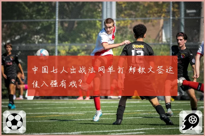 中国七人出战法网单打 郑钦文签运佳八强有戏？