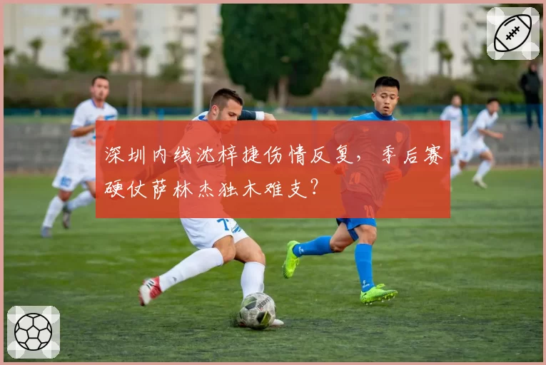 深圳内线沈梓捷伤情反复，季后赛硬仗萨林杰独木难支？