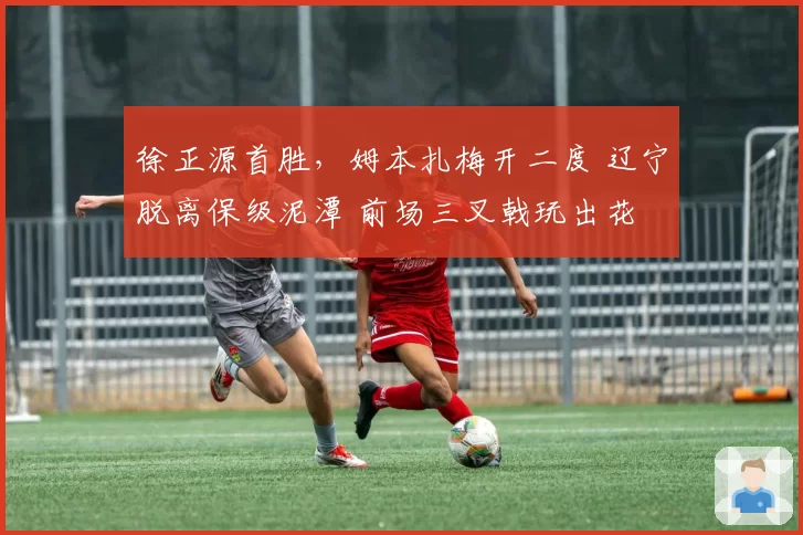 徐正源首胜，姆本扎梅开二度 辽宁脱离保级泥潭 前场三叉戟玩出花