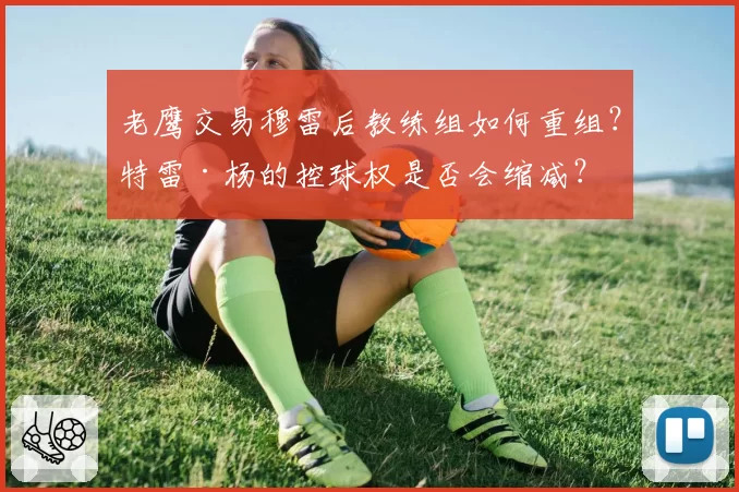 老鹰交易穆雷后教练组如何重组?特雷·杨的控球权是否会缩减?