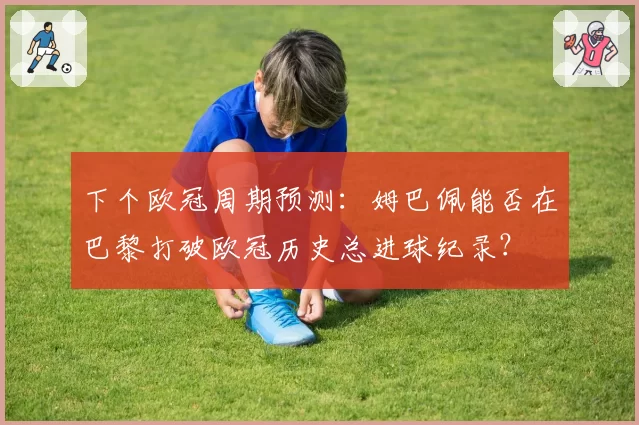 下个欧冠周期预测:姆巴佩能否在巴黎打破欧冠历史总进球纪录?