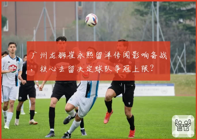 广州龙狮崔永熙留洋传闻影响备战,核心去留决定球队争冠上限?