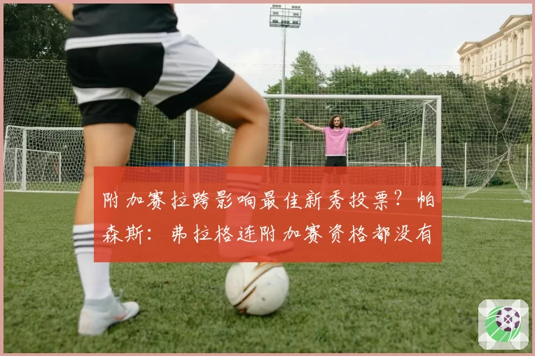 附加赛拉跨影响最佳新秀投票？帕森斯：弗拉格连附加赛资格都没有