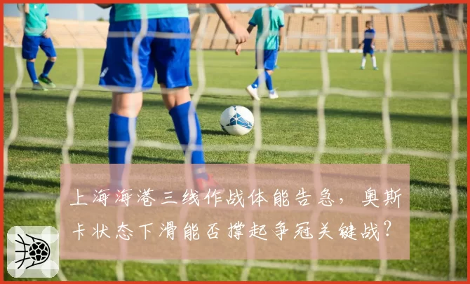 上海海港三线作战体能告急，奥斯卡状态下滑能否撑起争冠关键战？