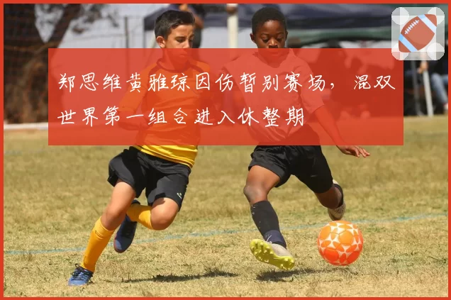 郑思维黄雅琼因伤暂别赛场，混双世界第一组合进入休整期