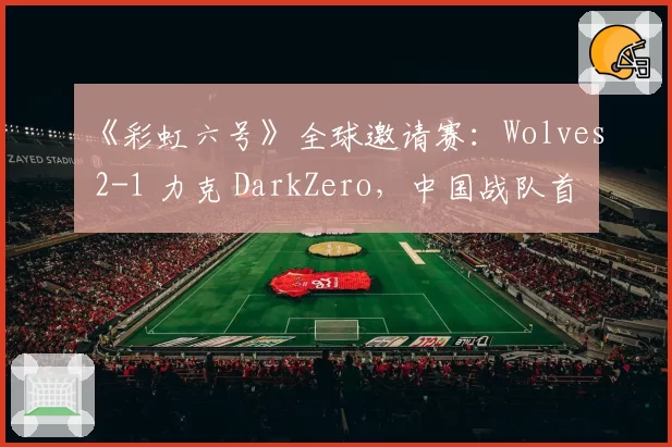 《彩虹六号》全球邀请赛:Wolves 2-1 力克 DarkZero,中国战队首夺世界赛冠军