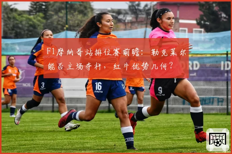 F1摩纳哥站排位赛前瞻：勒克莱尔能否主场夺杆，红牛优势几何？
