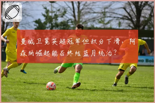 曼城卫冕英超冠军但积分下滑，阿森纳崛起能否终结蓝月统治？