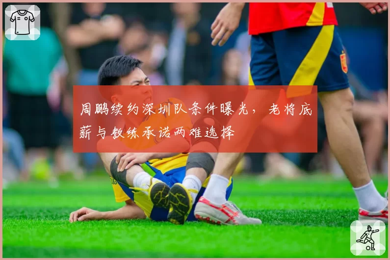 周鹏续约深圳队条件曝光,老将底薪与教练承诺两难选择