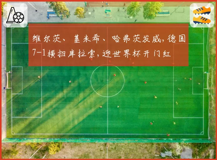 维尔茨、基米希、哈弗茨发威,德国7-1横扫库拉索,迎世界杯开门红