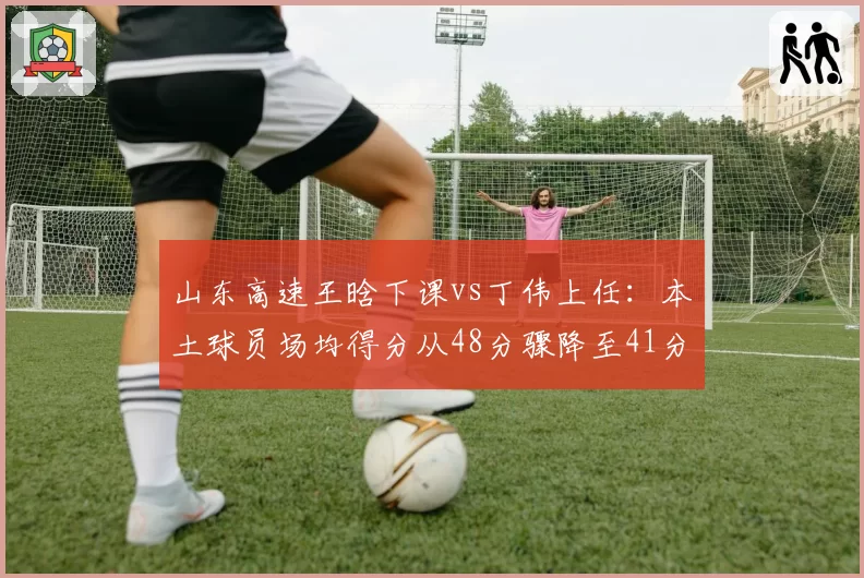 山东高速王晗下课vs丁伟上任：本土球员场均得分从48分骤降至41分