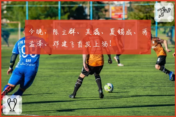 今晚，陈立群、吴磊、夏锡成、蒋孟泽、邓建飞首发上场！