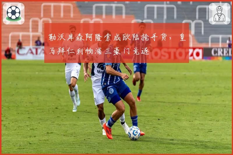 勒沃库森阿隆索成欧陆抢手货，皇马拜仁利物浦三豪门竞逐