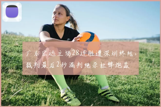 广东宏远主场28连胜遭深圳终结，裁判最后2秒漏判绝杀杜锋炮轰